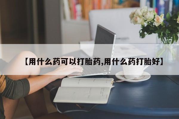 网上打胎药专门卖店【用什么药可以打胎药,用什么药打胎好】