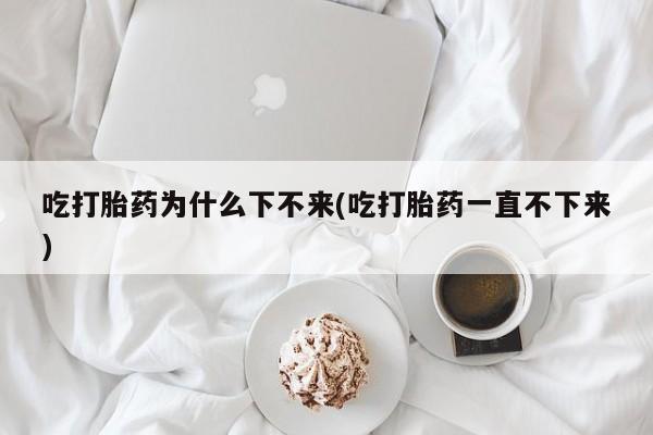 网上打胎药专门卖店吃打胎药为什么下不来(吃打胎药一直不下来)