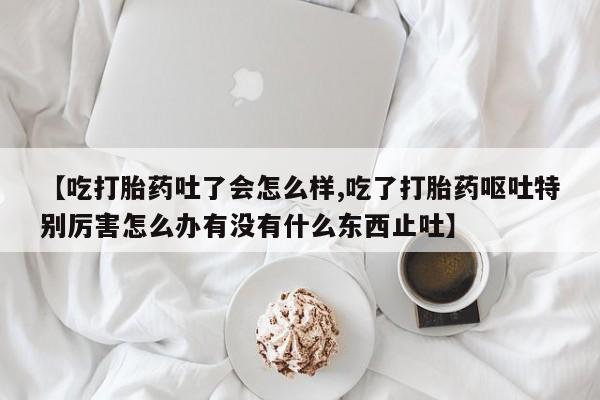 网上打胎药专门卖店【吃打胎药吐了会怎么样,吃了打胎药呕吐特别厉害怎么办有没有什么东西止吐】