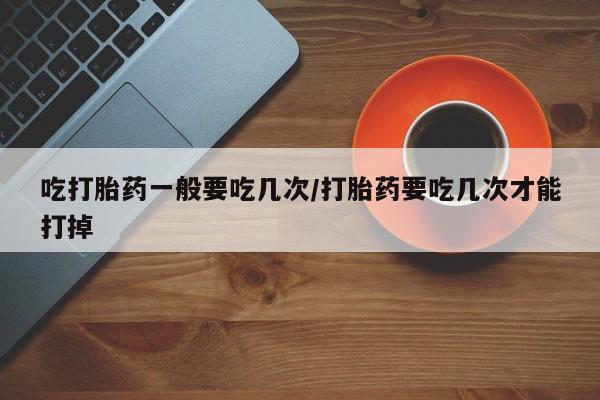 网上打胎药专门卖店吃打胎药一般要吃几次/打胎药要吃几次才能打掉