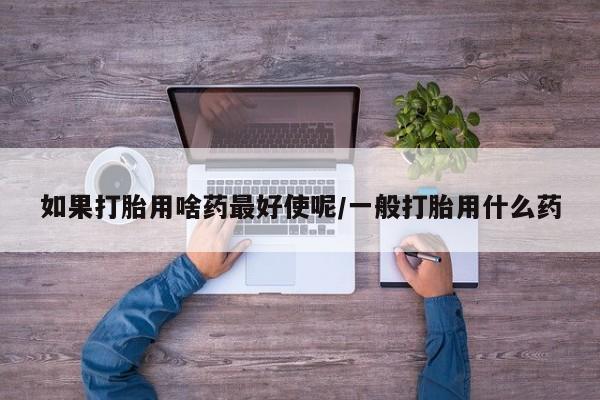 网上打胎药专门卖店如果打胎用啥药最好使呢/一般打胎用什么药