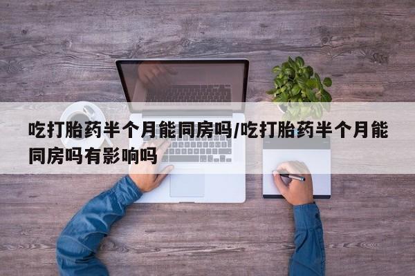 网上打胎药专门卖店吃打胎药半个月能同房吗/吃打胎药半个月能同房吗有影响吗