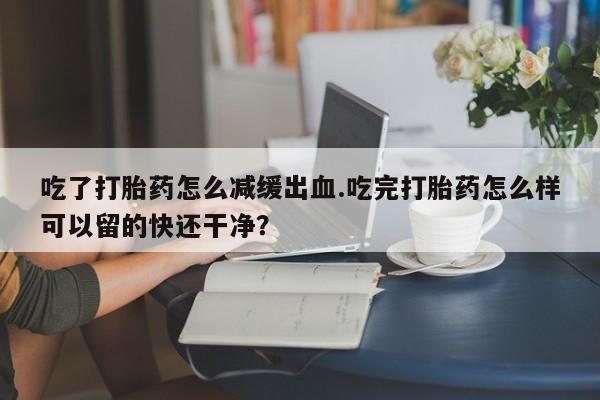 网上打胎药专门卖店吃了打胎药怎么减缓出血.吃完打胎药怎么样可以留的快还干净？