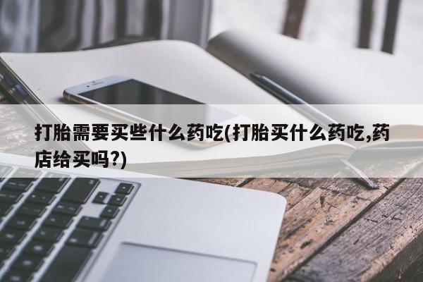网上打胎药专门卖店打胎需要买些什么药吃(打胎买什么药吃,药店给买吗?)
