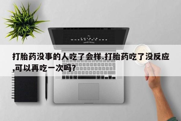 网上打胎药专门卖店打胎药没事的人吃了会样.打胎药吃了没反应,可以再吃一次吗？