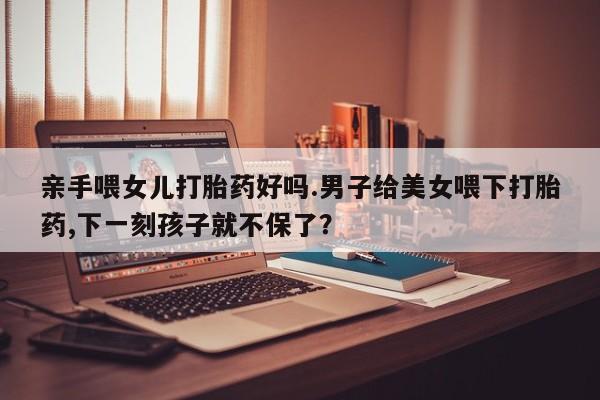 网上打胎药专门卖店亲手喂女儿打胎药好吗.男子给美女喂下打胎药,下一刻孩子就不保了？
