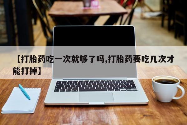 网上打胎药专门卖店【打胎药吃一次就够了吗,打胎药要吃几次才能打掉】