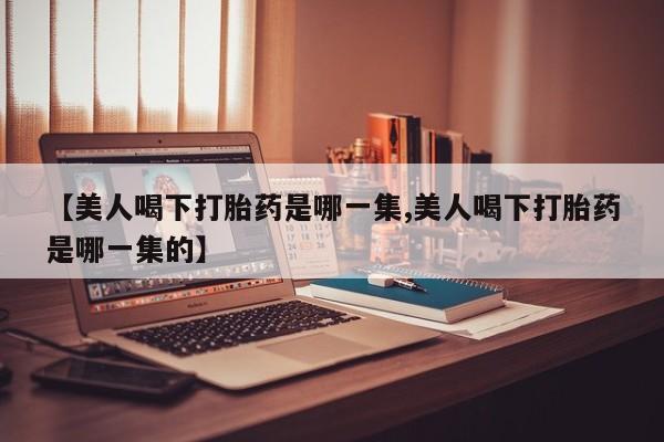网上打胎药专门卖店【美人喝下打胎药是哪一集,美人喝下打胎药是哪一集的】