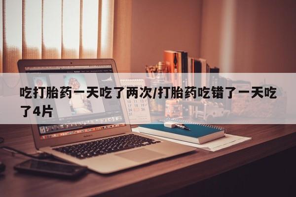 网上打胎药专门卖店吃打胎药一天吃了两次/打胎药吃错了一天吃了4片