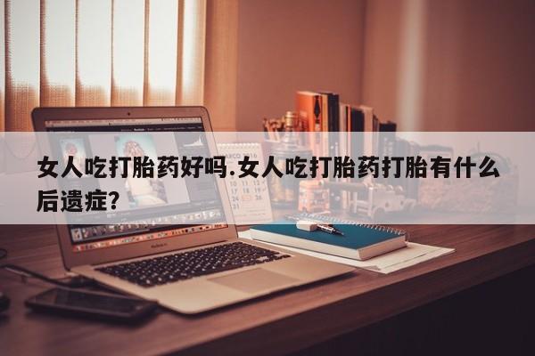 网上打胎药专门卖店女人吃打胎药好吗.女人吃打胎药打胎有什么后遗症？