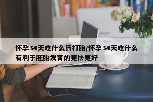 网上打胎药专门卖店怀孕34天吃什么药打胎/怀孕34天吃什么有利于胚胎发育的更快更好