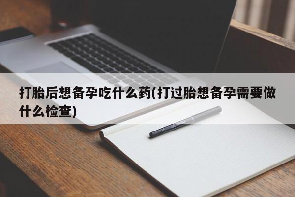 网上打胎药专门卖店打胎后想备孕吃什么药(打过胎想备孕需要做什么检查)