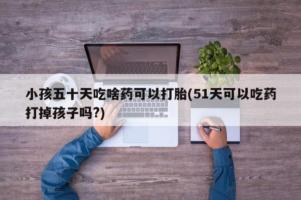 网上打胎药专门卖店小孩五十天吃啥药可以打胎(51天可以吃药打掉孩子吗?)
