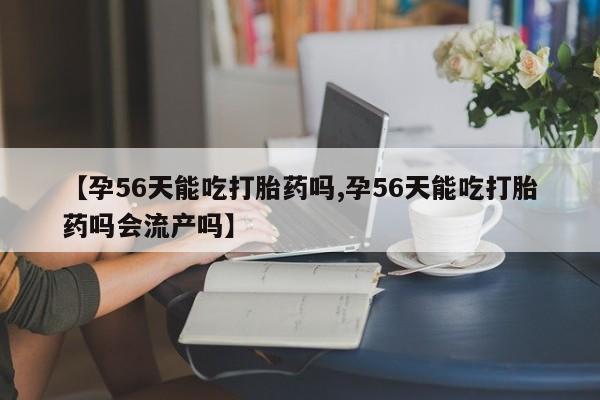 网上打胎药专门卖店【孕56天能吃打胎药吗,孕56天能吃打胎药吗会流产吗】