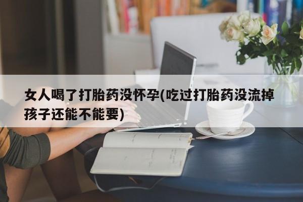 网上打胎药专门卖店女人喝了打胎药没怀孕(吃过打胎药没流掉 孩子还能不能要)