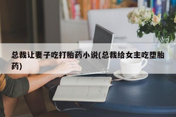 网上打胎药专门卖店总裁让妻子吃打胎药小说(总裁给女主吃堕胎药)