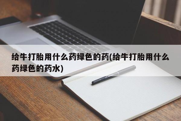 网上打胎药专门卖店给牛打胎用什么药绿色的药(给牛打胎用什么药绿色的药水)