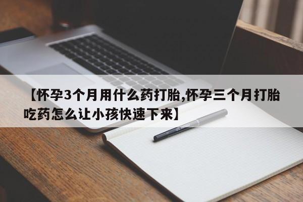 网上打胎药专门卖店【怀孕3个月用什么药打胎,怀孕三个月打胎吃药怎么让小孩快速下来】