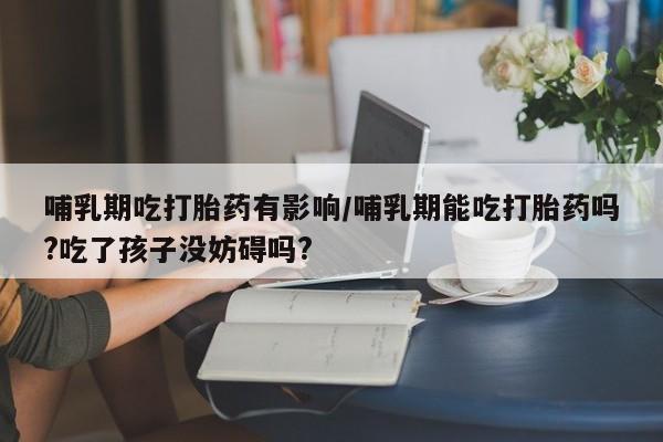 网上打胎药专门卖店哺乳期吃打胎药有影响/哺乳期能吃打胎药吗?吃了孩子没妨碍吗?