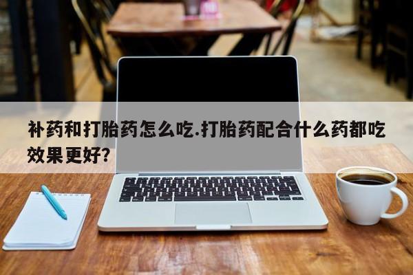 网上打胎药专门卖店补药和打胎药怎么吃.打胎药配合什么药都吃效果更好?