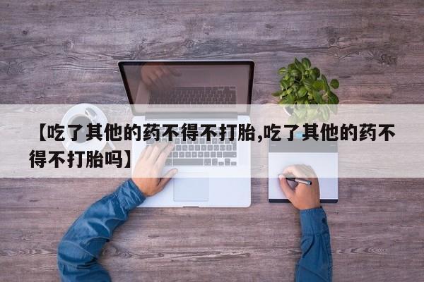 网上打胎药专门卖店【吃了其他的药不得不打胎,吃了其他的药不得不打胎吗】