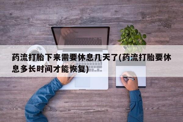 网上打胎药专门卖店药流打胎下来需要休息几天了(药流打胎要休息多长时间才能恢复)