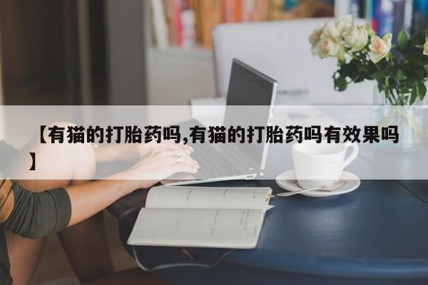 网上打胎药专门卖店【有猫的打胎药吗,有猫的打胎药吗有效果吗】