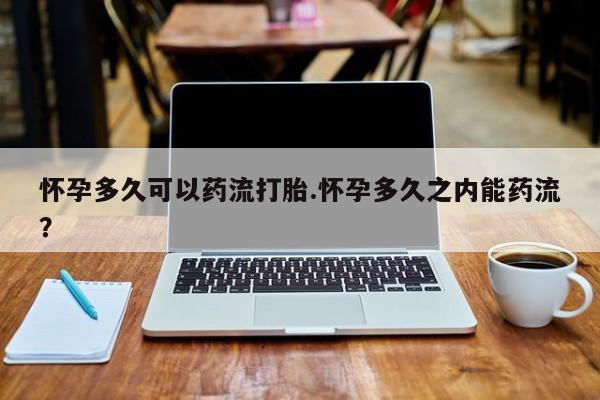 网上打胎药专门卖店怀孕多久可以药流打胎.怀孕多久之内能药流？