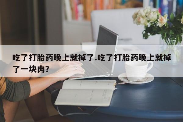 网上打胎药专门卖店吃了打胎药晚上就掉了.吃了打胎药晚上就掉了一块肉？