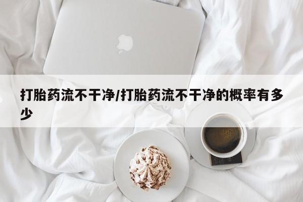 网上打胎药专门卖店打胎药流不干净/打胎药流不干净的概率有多少