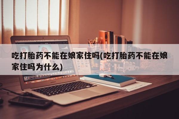 网上打胎药专门卖店吃打胎药不能在娘家住吗(吃打胎药不能在娘家住吗为什么)