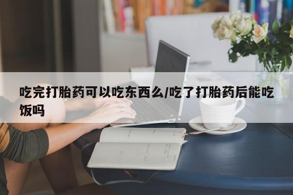 网上打胎药专门卖店吃完打胎药可以吃东西么/吃了打胎药后能吃饭吗