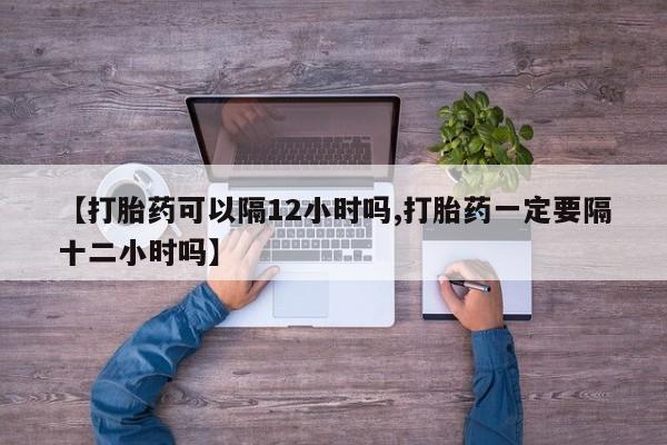 网上打胎药专门卖店【打胎药可以隔12小时吗,打胎药一定要隔十二小时吗】