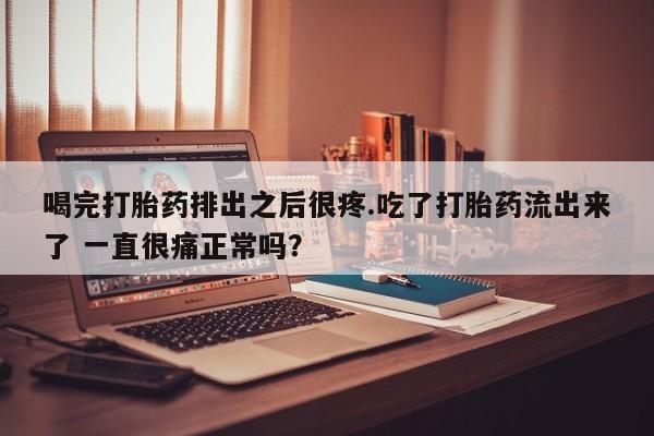 网上打胎药专门卖店喝完打胎药排出之后很疼.吃了打胎药流出来了 一直很痛正常吗？