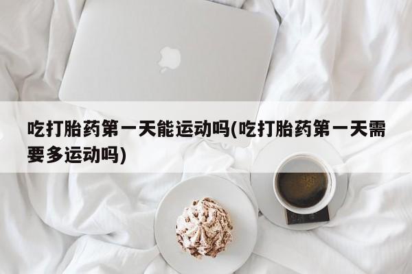 网上打胎药专门卖店吃打胎药第一天能运动吗(吃打胎药第一天需要多运动吗)