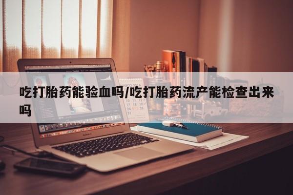 网上打胎药专门卖店吃打胎药能验血吗/吃打胎药流产能检查出来吗